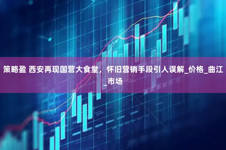 策略盈 西安再现国营大食堂，怀旧营销手段引人误解_价格_曲江_市场
