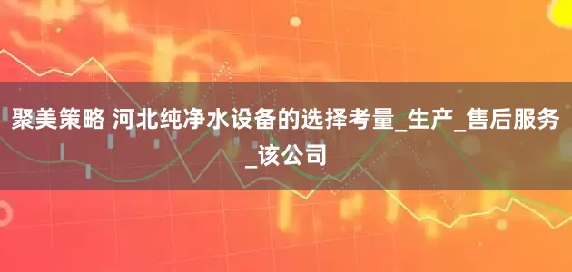 聚美策略 河北纯净水设备的选择考量_生产_售后服务_该公司