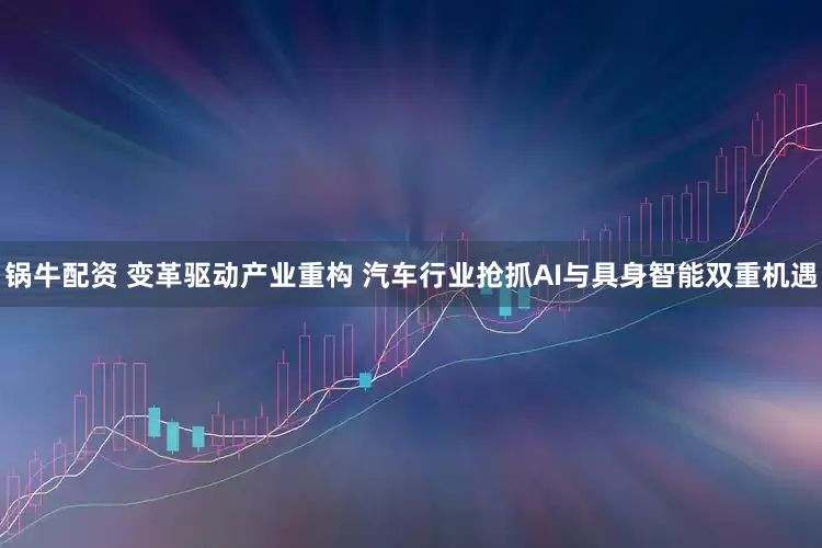 锅牛配资 变革驱动产业重构 汽车行业抢抓AI与具身智能双重机遇